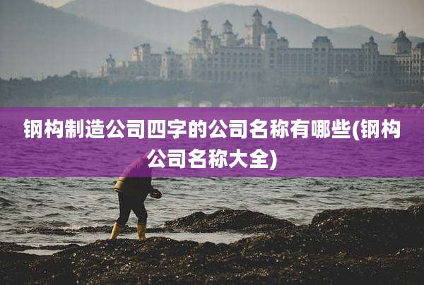 钢构制造公司四字的公司名称有哪些(钢构公司名称大全)