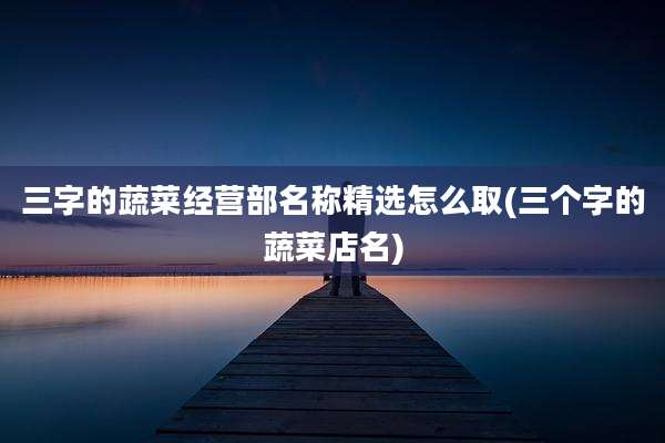 三字的蔬菜经营部名称精选怎么取(三个字的蔬菜店名)