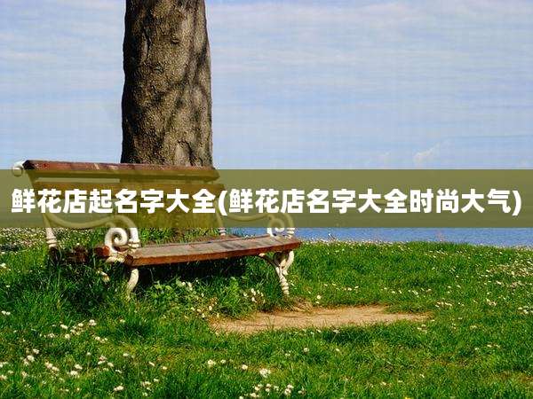 鲜花店起名字大全(鲜花店名字大全时尚大气)