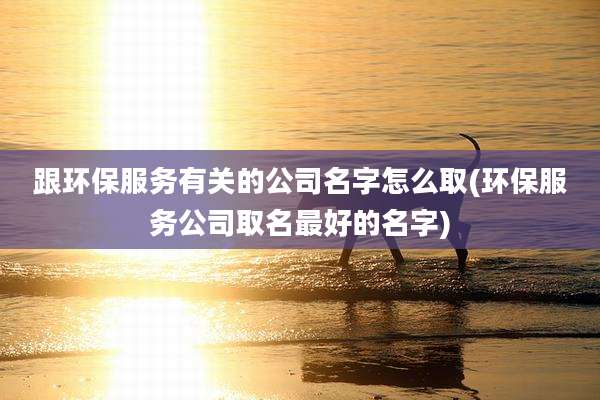 跟环保服务有关的公司名字怎么取(环保服务公司取名最好的名字)