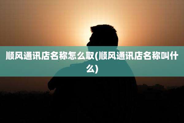 顺风通讯店名称怎么取(顺风通讯店名称叫什么)