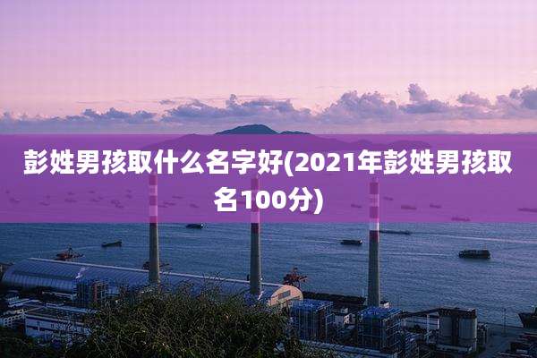 彭姓男孩取什么名字好(2021年彭姓男孩取名100分)