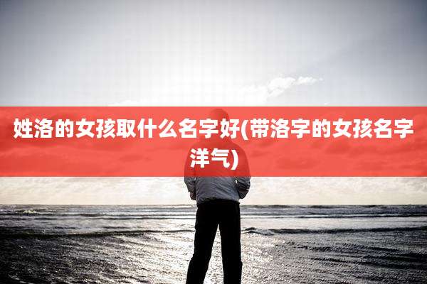 姓洛的女孩取什么名字好(带洛字的女孩名字洋气)