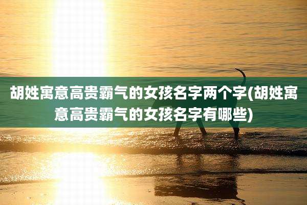 胡姓寓意高贵霸气的女孩名字两个字(胡姓寓意高贵霸气的女孩名字有哪些)