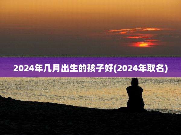 2024年几月出生的孩子好(2024年取名)