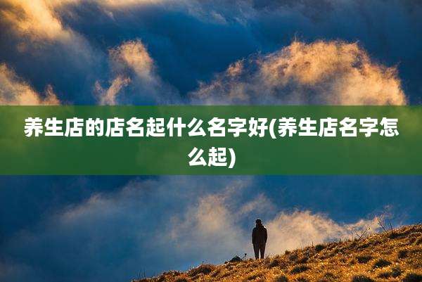 养生店的店名起什么名字好(养生店名字怎么起)