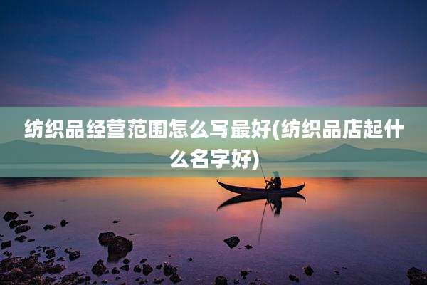纺织品经营范围怎么写最好(纺织品店起什么名字好)