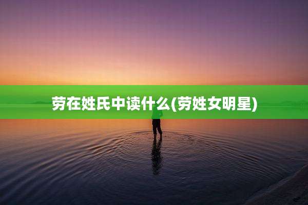 劳在姓氏中读什么(劳姓女明星)