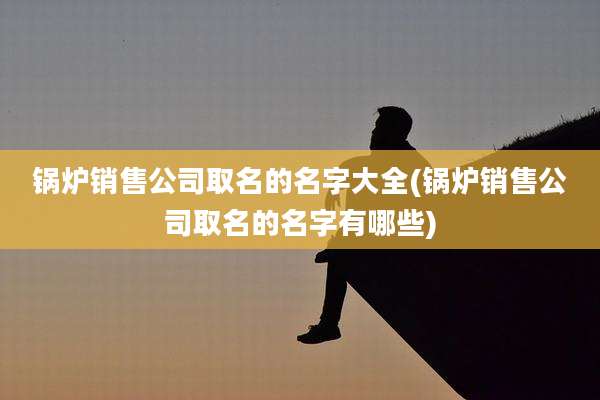 锅炉销售公司取名的名字大全(锅炉销售公司取名的名字有哪些)