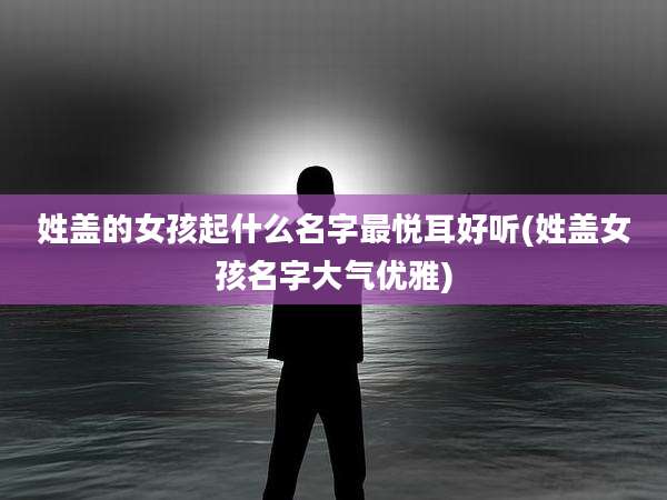 姓盖的女孩起什么名字最悦耳好听(姓盖女孩名字大气优雅)