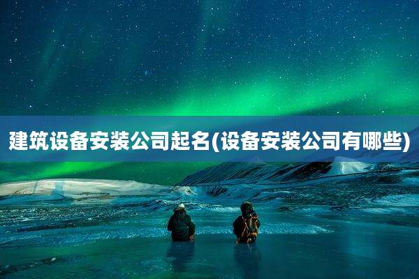 建筑设备安装公司起名(设备安装公司有哪些)