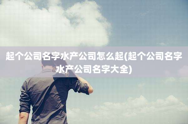 起个公司名字水产公司怎么起(起个公司名字水产公司名字大全)