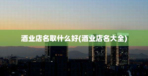 酒业店名取什么好(酒业店名大全)