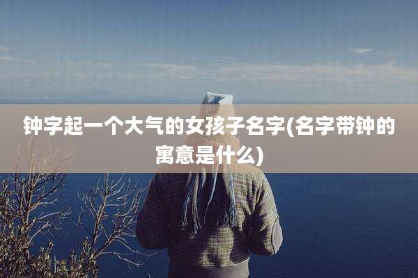 钟字起一个大气的女孩子名字(名字带钟的寓意是什么)