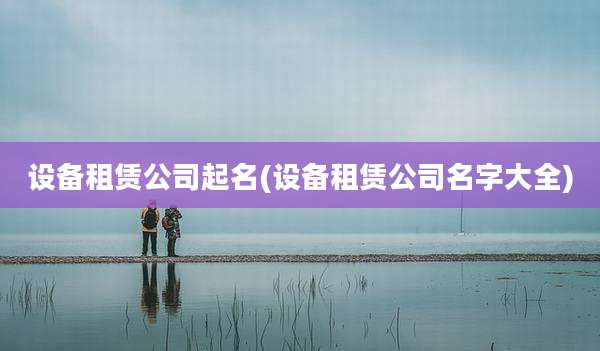设备租赁公司起名(设备租赁公司名字大全)