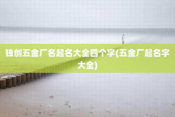 独创五金厂名起名大全四个字(五金厂起名字大全)