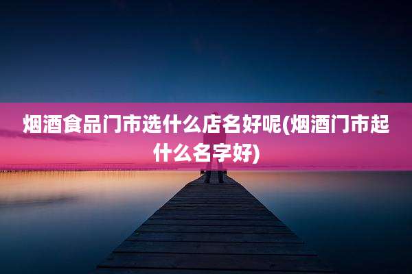烟酒食品门市选什么店名好呢(烟酒门市起什么名字好)
