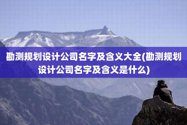 勘测规划设计公司名字及含义大全(勘测规划设计公司名字及含义是什么)