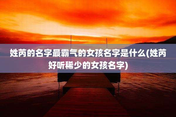 姓芮的名字最霸气的女孩名字是什么(姓芮好听稀少的女孩名字)