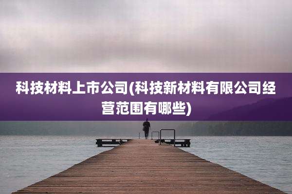 科技材料上市公司(科技新材料有限公司经营范围有哪些)