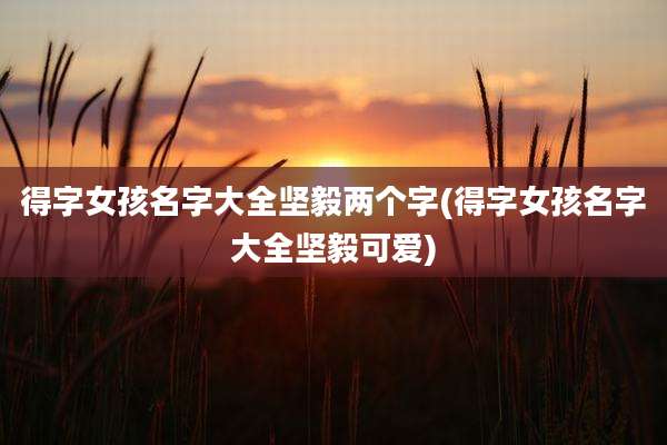 得字女孩名字大全坚毅两个字(得字女孩名字大全坚毅可爱)