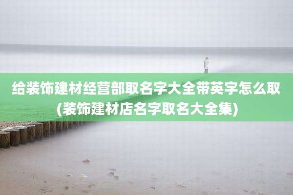 给装饰建材经营部取名字大全带英字怎么取(装饰建材店名字取名大全集)