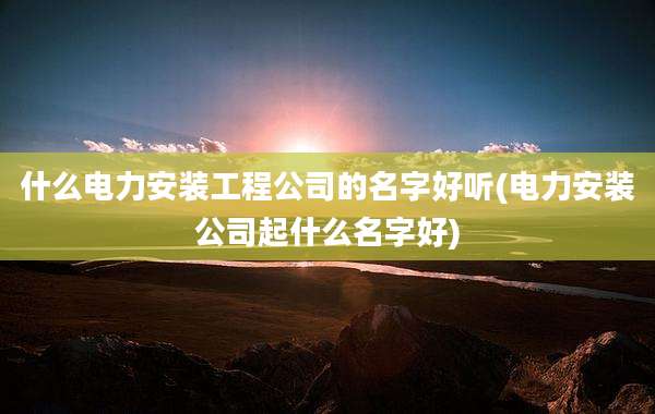 什么电力安装工程公司的名字好听(电力安装公司起什么名字好)