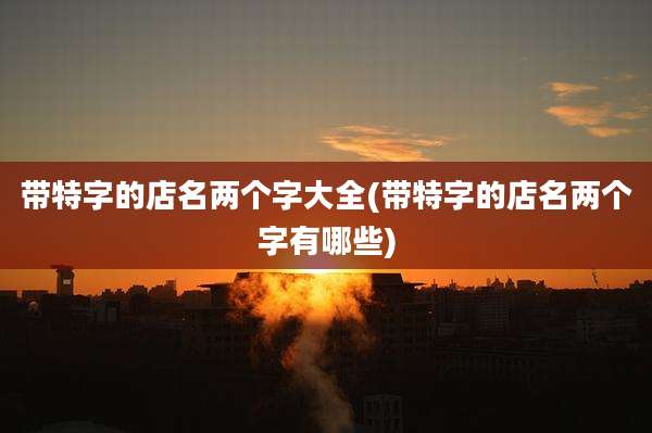 带特字的店名两个字大全(带特字的店名两个字有哪些)