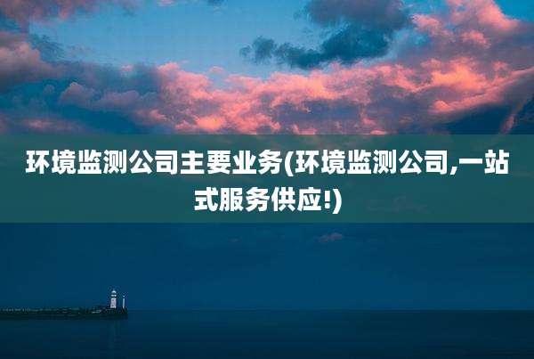 环境监测公司主要业务(环境监测公司,一站式服务供应!)