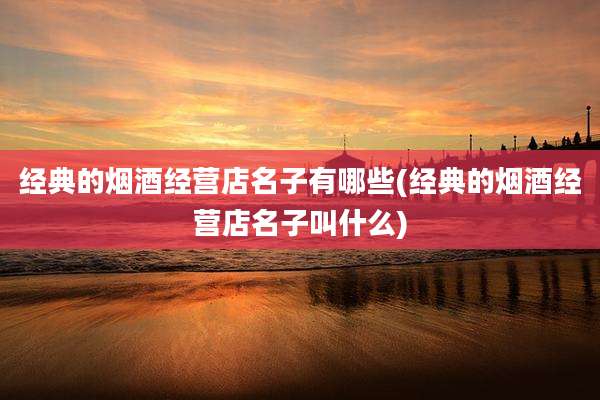 经典的烟酒经营店名子有哪些(经典的烟酒经营店名子叫什么)