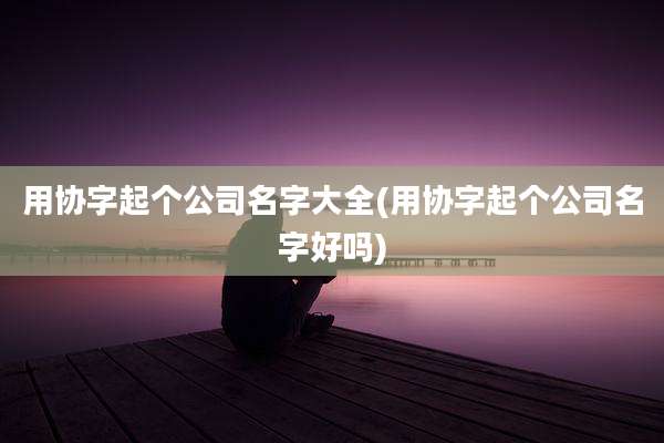 用协字起个公司名字大全(用协字起个公司名字好吗)
