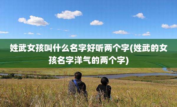 姓武女孩叫什么名字好听两个字(姓武的女孩名字洋气的两个字)