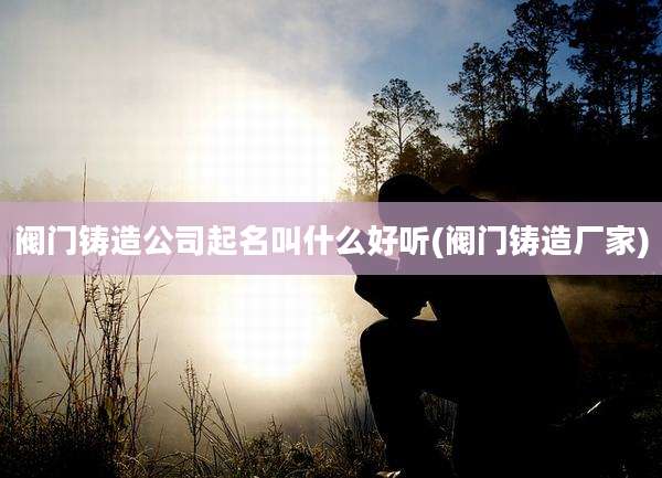 阀门铸造公司起名叫什么好听(阀门铸造厂家)