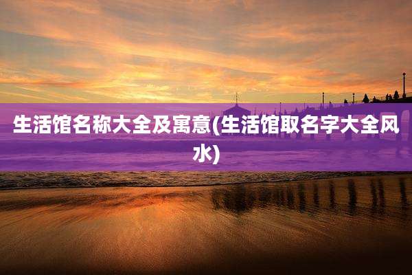 生活馆名称大全及寓意(生活馆取名字大全风水)