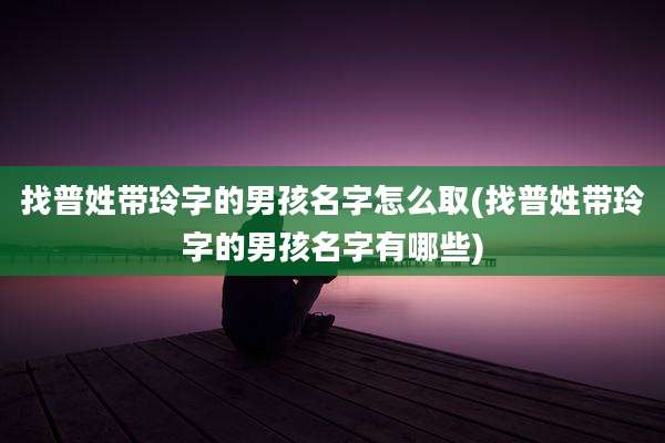 找普姓带玲字的男孩名字怎么取(找普姓带玲字的男孩名字有哪些)