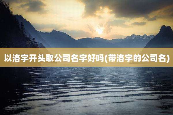 以洛字开头取公司名字好吗(带洛字的公司名)