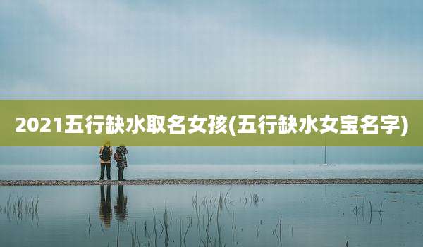 2021五行缺水取名女孩(五行缺水女宝名字)