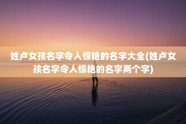姓卢女孩名字令人惊艳的名字大全(姓卢女孩名字令人惊艳的名字两个字)