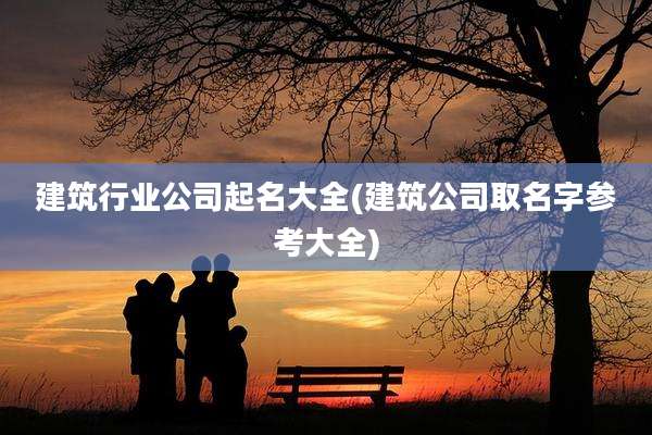 建筑行业公司起名大全(建筑公司取名字参考大全)