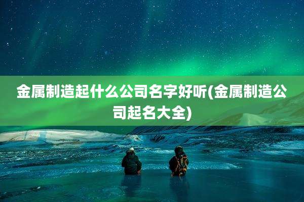 金属制造起什么公司名字好听(金属制造公司起名大全)