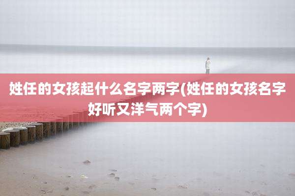姓任的女孩起什么名字两字(姓任的女孩名字好听又洋气两个字)