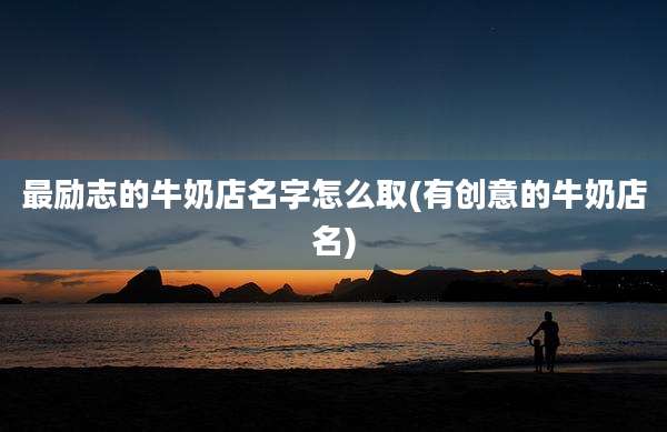 最励志的牛奶店名字怎么取(有创意的牛奶店名)