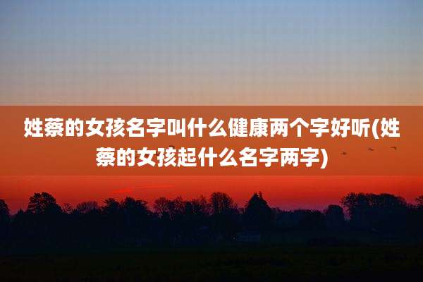 姓蔡的女孩名字叫什么健康两个字好听(姓蔡的女孩起什么名字两字)