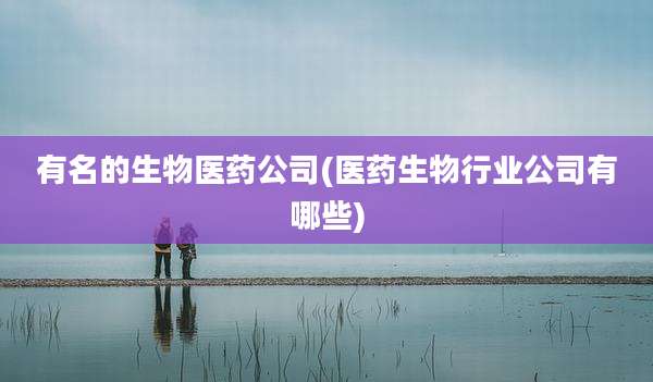 有名的生物医药公司(医药生物行业公司有哪些)