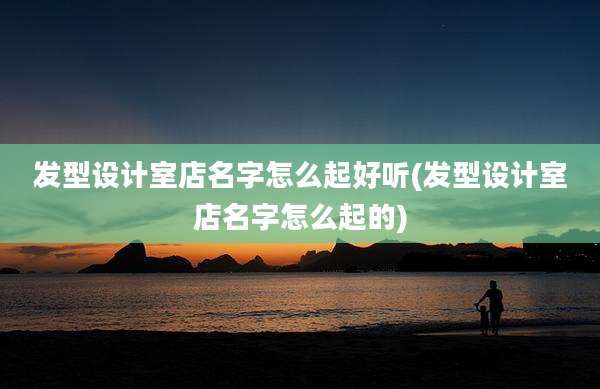 发型设计室店名字怎么起好听(发型设计室店名字怎么起的)
