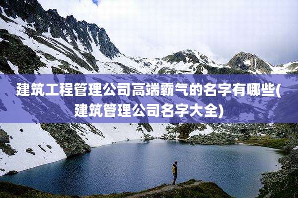 建筑工程管理公司高端霸气的名字有哪些(建筑管理公司名字大全)