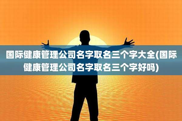 国际健康管理公司名字取名三个字大全(国际健康管理公司名字取名三个字好吗)
