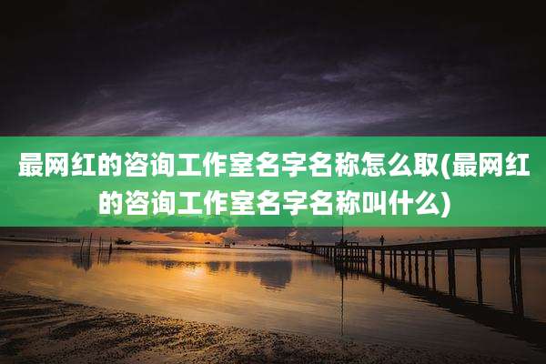 最网红的咨询工作室名字名称怎么取(最网红的咨询工作室名字名称叫什么)