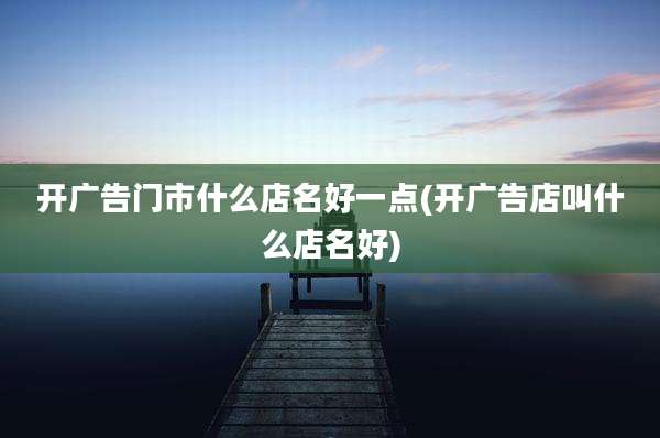 开广告门市什么店名好一点(开广告店叫什么店名好)