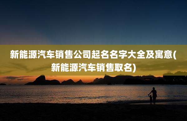 新能源汽车销售公司起名名字大全及寓意(新能源汽车销售取名)